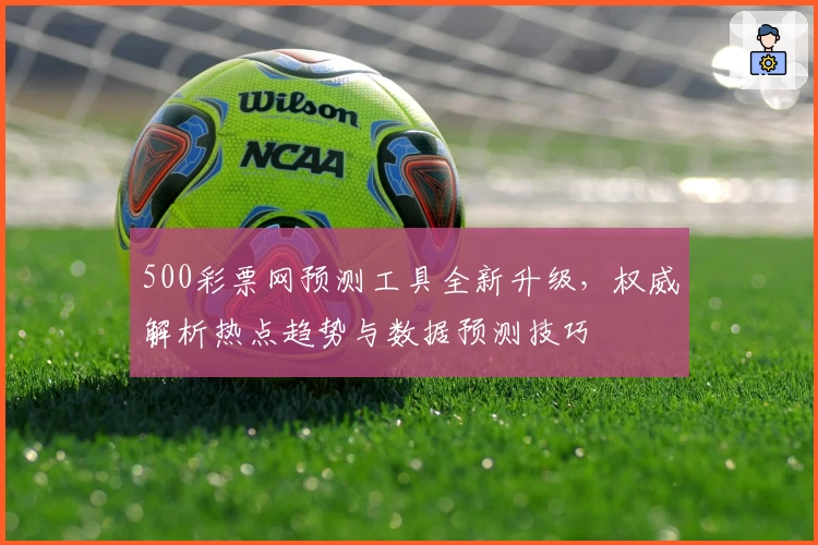 500彩票网预测工具全新升级，权威解析热点趋势与数据预测技巧