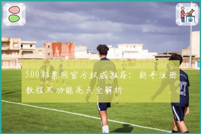 500彩票网官方权威推荐：新手注册教程及功能亮点全解析