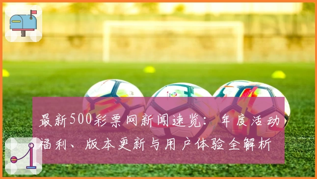 最新500彩票网新闻速览：年度活动福利、版本更新与用户体验全解析
