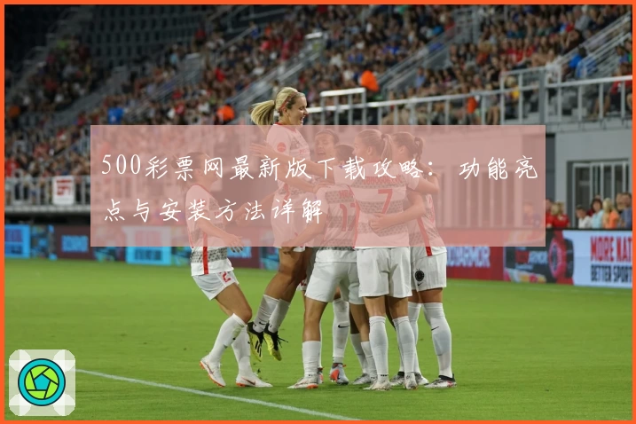 500彩票网最新版下载攻略：功能亮点与安装方法详解