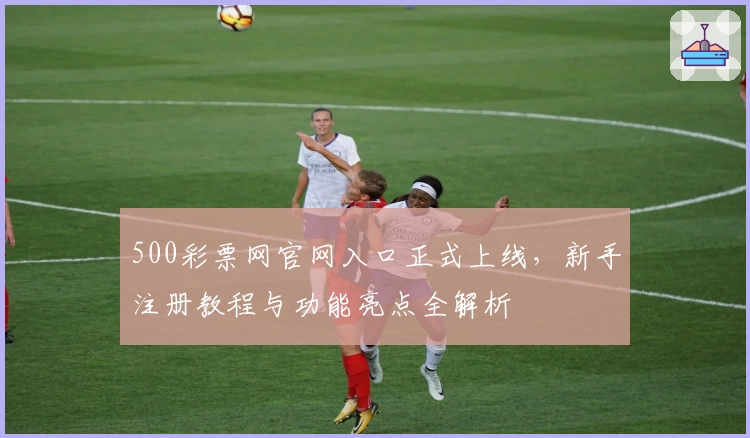 500彩票网官网入口正式上线，新手注册教程与功能亮点全解析