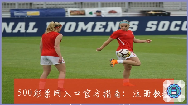 500彩票网入口官方指南：注册教程、功能解析与新人福利详解