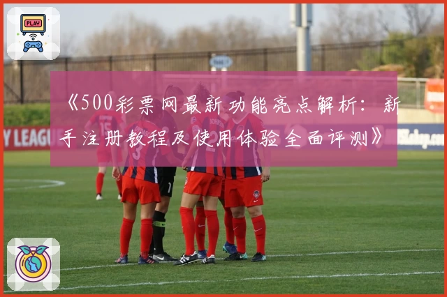 《500彩票网最新功能亮点解析：新手注册教程及使用体验全面评测》