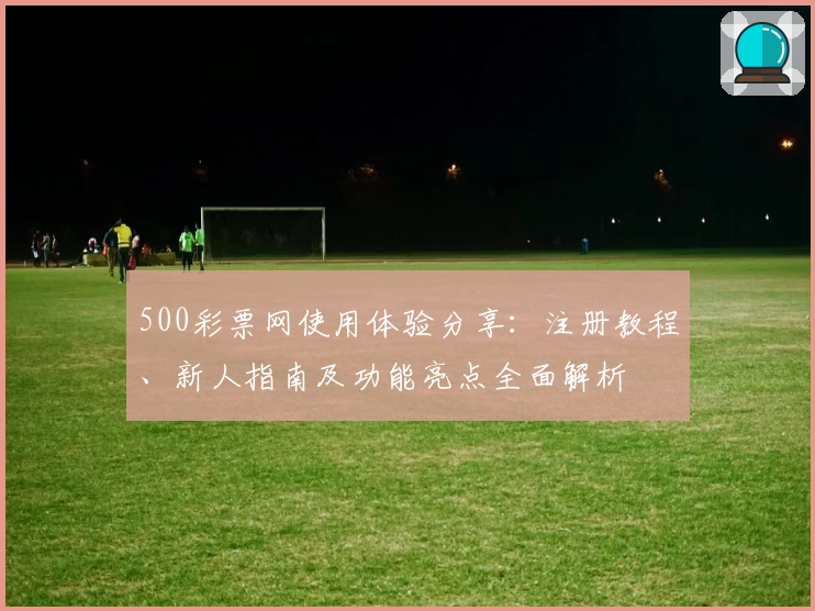 500彩票网使用体验分享：注册教程、新人指南及功能亮点全面解析