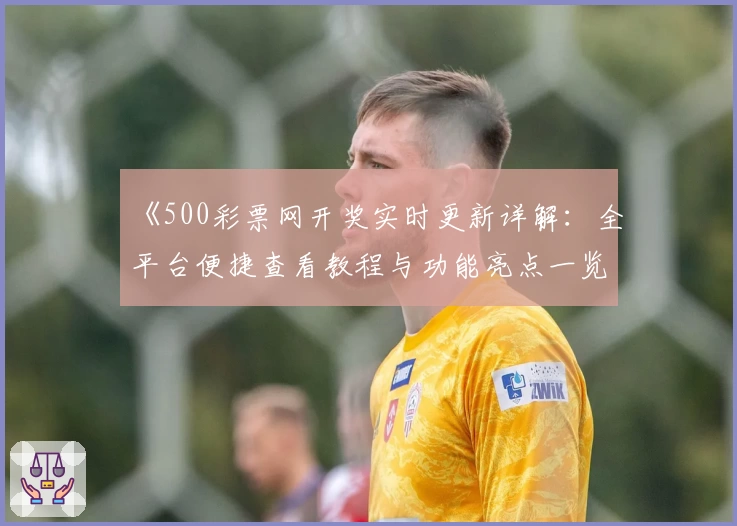 《500彩票网开奖实时更新详解:全平台便捷查看教程与功能亮点一览》
