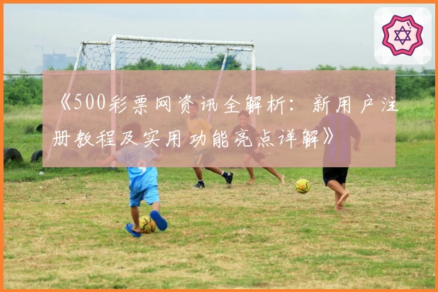 《500彩票网资讯全解析：新用户注册教程及实用功能亮点详解》