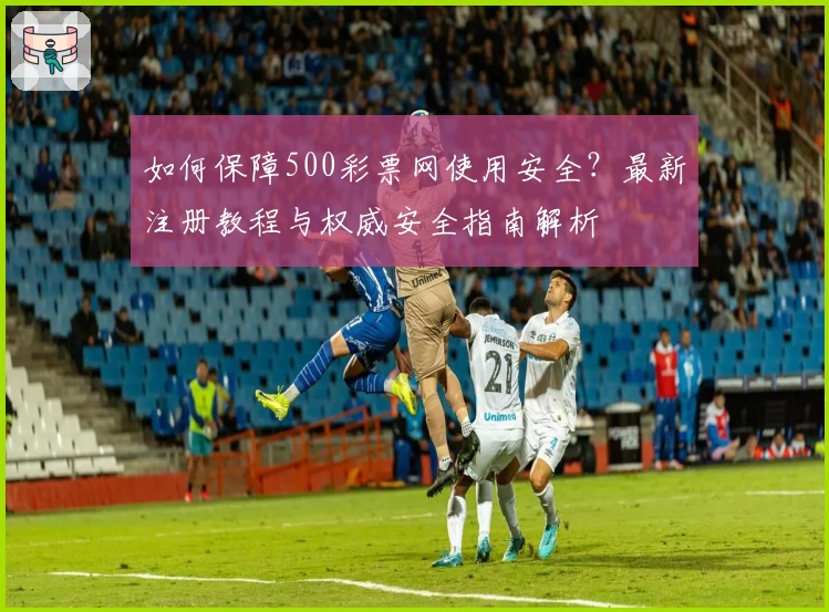 如何保障500彩票网使用安全？最新注册教程与权威安全指南解析
