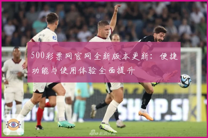 500彩票网官网全新版本更新：便捷功能与使用体验全面提升