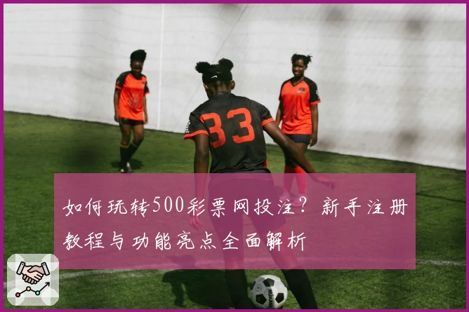 如何玩转500彩票网投注？新手注册教程与功能亮点全面解析