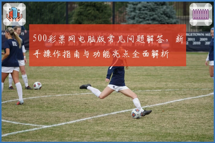 500彩票网电脑版常见问题解答，新手操作指南与功能亮点全面解析