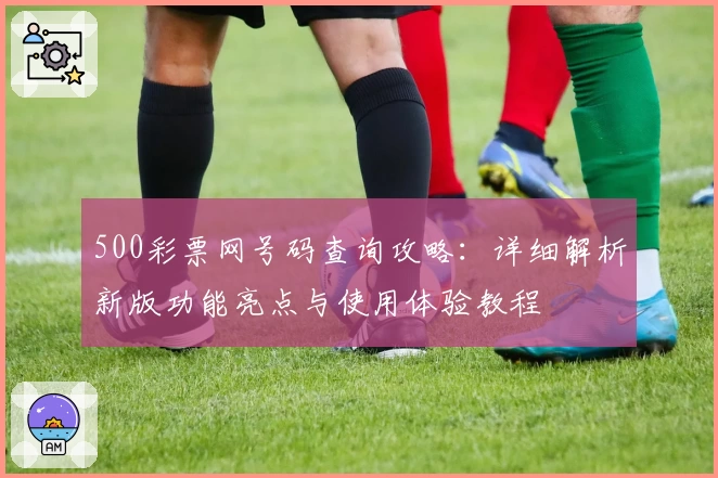 500彩票网号码查询攻略：详细解析新版功能亮点与使用体验教程