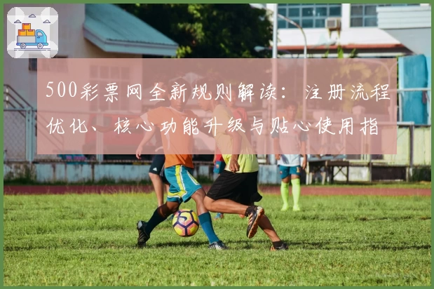 500彩票网全新规则解读：注册流程优化、核心功能升级与贴心使用指南