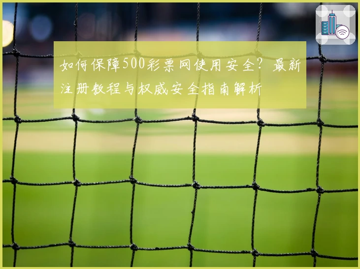 如何保障500彩票网使用安全？最新注册教程与权威安全指南解析