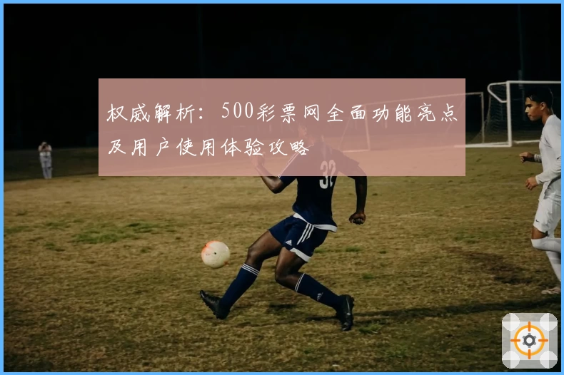 权威解析：500彩票网全面功能亮点及用户使用体验攻略