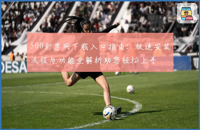 500彩票网下载入口指南：极速安装流程与功能全解析助您轻松上手