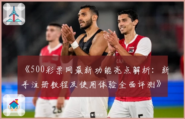 《500彩票网最新功能亮点解析：新手注册教程及使用体验全面评测》